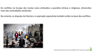 Apresentação elaborada pela Professora FERNANDA LOPES, disciplina de Geografia
Os conflitos na Europa são muitas vezes atribuídos a questões étnicas e religiosas, dimensões
reais das contradições existentes.
No entanto, as disputas territoriais e a aspiração separatista também estão na base dos conflitos.
 