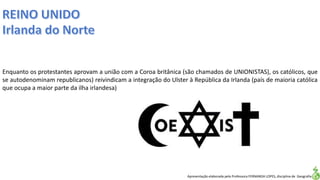 Apresentação elaborada pela Professora FERNANDA LOPES, disciplina de Geografia
Enquanto os protestantes aprovam a união com a Coroa britânica (são chamados de UNIONISTAS), os católicos, que
se autodenominam republicanos) reivindicam a integração do Ulster à República da Irlanda (país de maioria católica
que ocupa a maior parte da ilha irlandesa)
 