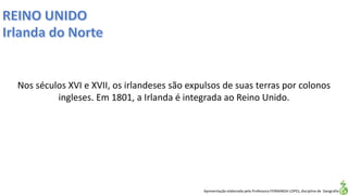 Apresentação elaborada pela Professora FERNANDA LOPES, disciplina de Geografia
Nos séculos XVI e XVII, os irlandeses são expulsos de suas terras por colonos
ingleses. Em 1801, a Irlanda é integrada ao Reino Unido.
 