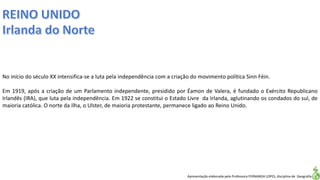 Apresentação elaborada pela Professora FERNANDA LOPES, disciplina de Geografia
No início do século XX intensifica-se a luta pela independência com a criação do movimento política Sinn Féin.
Em 1919, após a criação de um Parlamento independente, presidido por Éamon de Valera, é fundado o Exército Republicano
Irlandês (IRA), que luta pela independência. Em 1922 se constitui o Estado Livre da Irlanda, aglutinando os condados do sul, de
maioria católica. O norte da ilha, o Ulster, de maioria protestante, permanece ligado ao Reino Unido.
 