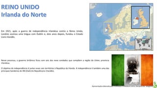 Apresentação elaborada pela Professora FERNANDA LOPES, disciplina de Geografia
Em 1921, após a guerra de independência irlandesa contra o Reino Unido,
Londres assinou uma trégua com Dublin e, dois anos depois, fundou o Estado
Livre irlandês.
Nesse processo, o governo britânico ficou com seis dos nove condados que compõem a região do Ulster, província
irlandesa.
O objetivo da independência é juntar esses seis territórios à República da Irlanda. A independência é também uma das
principais bandeiras do IRA (Exército Republicano Irlandês).
 