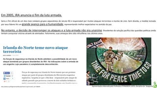 Apresentação elaborada pela Professora FERNANDA LOPES, disciplina de Geografia
Em 2005, IRA anuncia o fim da luta armada.
Seria o fim oficial de um dos mais notáveis grupos separatistas do século XX e responsável por muitos ataques terroristas e mortes de civis. Sem dúvida, a medida tomada
por seus líderes foi um grande avanço para a humanidade, representando melhor expectativa no sentido da paz.
No entanto, a decisão de interromper os ataques e a luta armada não era unanime. Dissidentes da solução pacífica das questões políticas ainda
tentam conquistar vitórias através de atentados. Felizmente, suas ameaças têm sido infrutíferas nos últimos anos.
http://www.jn.pt/PaginaInicial/Mundo/Interior.aspx?content_id=1168344
 
