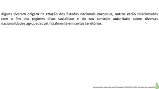Apresentação elaborada pela Professora FERNANDA LOPES, disciplina de Geografia
Alguns tiveram origem na criação dos Estados nacionais europeus, outros estão relacionados
com o fim dos regimes ditos socialistas e do seu controle autoritário sobre diversas
nacionalidades agrupadas artificialmente em certos territórios.
 