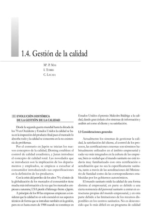 1.4. Gestión de la calidad
                               Mª. P. MAS
                               I. TORRE
                               C. LACASA




 1   EVOLUCIÓN HISTÓRICA                                        Estados Unidos el premio Malcolm Baldrige a la cali-
     DE LA GESTIÓN DE LA CALIDAD                                dad, dando gran énfasis a los sistemas de información y
                                                                análisis así como al cliente y su satisfacción.
     Desde la segunda guerra mundial hasta la década de
los 70 en Occidente y Estados Unidos la calidad se ba-          1.1 Consideraciones generales
sa en la inspección del producto final pues el mercado lo
absorbe todo y la calidad se concentra en la no-existen-             Actualmente los sistemas de gestionar la cali-
cia de problemas.                                               dad, la satisfacción del cliente, el control de los pro-
     Por el contrario en Japón se inician los nue-              cesos, las certificaciones externas son términos ha-
vos conceptos de la calidad, Deming establece el                bitualmente utilizados en el ámbito empresarial y
control de calidad estadístico, y Juran introduce               cada vez más integrados en la cultura de las empre-
el concepto de calidad total. Las novedades que                 sas, bien es verdad que el mundo sanitario no está to-
se introducen son la implicación de los departa-                davía muy familiarizado con otra certificación o
mentos y empleados, se empieza a escuchar al                    acreditación que no sea la específicamente sanita-
consumidor introduciendo sus especificaciones                   ria, tanto a través de las acreditaciones del Ministe-
en la definición de los productos.                              rio de Sanidad como da las correspondientes esta-
     Con la crisis del petróleo de los años 70 y el inicio de   blecidas por los gobiernos autonómicos.
la globalización de los mercados el consumidor tiene                 El mundo sanitario mide la calidad de una forma
mucha más información a la vez que los mercados em-             distinta al empresarial, en parte es debido a una
piezan a saturarse, USA pierde el liderazgo frente a Japón.     cierta resistencia del personal sanitario a entrar en es-
     A principio de los 80 las empresas empiezan a con-         tructuras propias del mundo empresarial, y en otra
siderar que la calidad no es solo esencial en sus aspectos      parte debido a las limitaciones de los recursos dis-
técnicos de forma que se introduce también en la gestión,       ponibles en los centros sanitarios. No es descono-
pero no es hasta enero de 1988 cuando se constituye en          cido que lo más difícil en un programa de calidad
 