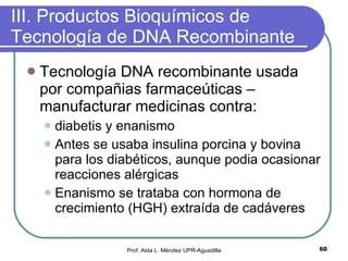 III. Productos Bioquímicos de Tecnología de DNA Recombinante Tecnología DNA recombinante usada por compañias farmaceúticas – manufacturar medicinas contra: diabetis y enanismo Antes se usaba insulina porcina y bovina para los diabéticos, aunque podia ocasionar reacciones alérgicas Enanismo se trataba con hormona de crecimiento (HGH) extraída de cadáveres Prof. Aida L. Méndez UPR-Aguadilla 
