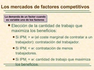  Elección de la cantidad de trabajo que
maximiza los beneficios:
Si IPML > w (el coste marginal de contratar a un
trabajador): contratación del trabajador.
Si IPML < w: contratación de menos
trabajadores.
Si IPML = w: cantidad de trabajo que maximiza
los beneficios.
Los mercados de factores competitivos
La demanda de un factor cuando
es variable uno de los factores
La demanda de un factor cuando
es variable uno de los factores
 
