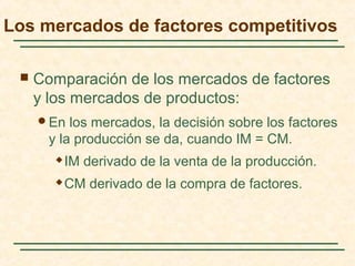  Comparación de los mercados de factores
y los mercados de productos:
En los mercados, la decisión sobre los factores
y la producción se da, cuando IM = CM.
 IM derivado de la venta de la producción.
 CM derivado de la compra de factores.
Los mercados de factores competitivos
 