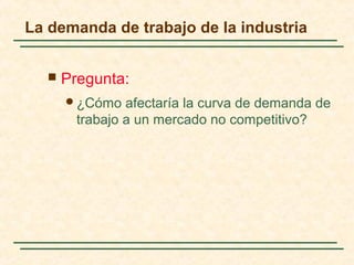 La demanda de trabajo de la industria
 Pregunta:
¿Cómo afectaría la curva de demanda de
trabajo a un mercado no competitivo?
 