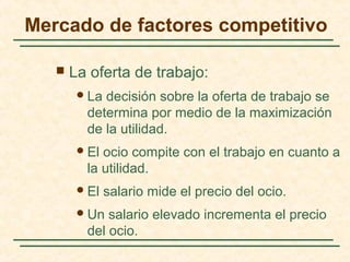  La oferta de trabajo:
La decisión sobre la oferta de trabajo se
determina por medio de la maximización
de la utilidad.
El ocio compite con el trabajo en cuanto a
la utilidad.
El salario mide el precio del ocio.
Un salario elevado incrementa el precio
del ocio.
Mercado de factores competitivo
 