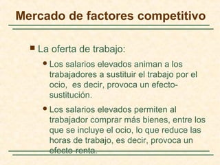  La oferta de trabajo:
Los salarios elevados animan a los
trabajadores a sustituir el trabajo por el
ocio, es decir, provoca un efecto-
sustitución.
Los salarios elevados permiten al
trabajador comprar más bienes, entre los
que se incluye el ocio, lo que reduce las
horas de trabajo, es decir, provoca un
efecto-renta.
Mercado de factores competitivo
 