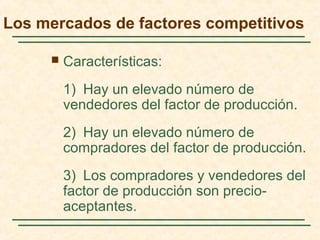 Los mercados de factores competitivos
 Características:
1) Hay un elevado número de
vendedores del factor de producción.
2) Hay un elevado número de
compradores del factor de producción.
3) Los compradores y vendedores del
factor de producción son precio-
aceptantes.
 