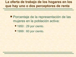 La oferta de trabajo de los hogares en los
que hay uno o dos perceptores de renta
 Porcentaje de la representación de las
mujeres en la población activa:
1950 : 29 por ciento.
1999 : 60 por ciento.
 