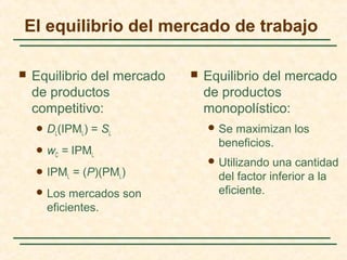  Equilibrio del mercado
de productos
competitivo:
 DL(IPML) = SL
 wC = IPML
 IPML = (P)(PML)
 Los mercados son
eficientes.
 Equilibrio del mercado
de productos
monopolístico:
 Se maximizan los
beneficios.
 Utilizando una cantidad
del factor inferior a la
eficiente.
El equilibrio del mercado de trabajo
 