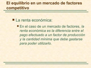  La renta económica:
En el caso de un mercado de factores, la
renta económica es la diferencia entre el
pago efectuado a un factor de producción
y la cantidad mínima que debe gastarse
para poder utilizarlo.
El equilibrio en un mercado de factores
competitivo
 