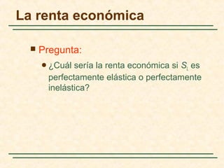  Pregunta:
¿Cuál sería la renta económica si SL es
perfectamente elástica o perfectamente
inelástica?
La renta económica
 