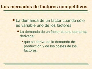  La demanda de un factor cuando sólo
es variable uno de los factores
La demanda de un factor es una demanda
derivada:
 que se deriva de la demanda de
producción y de los costes de los
factores.
Los mercados de factores competitivos
 