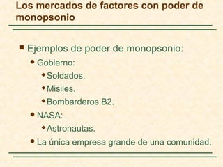  Ejemplos de poder de monopsonio:
Gobierno:
 Soldados.
 Misiles.
 Bombarderos B2.
NASA:
 Astronautas.
La única empresa grande de una comunidad.
Los mercados de factores con poder de
monopsonio
 