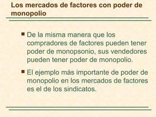 Los mercados de factores con poder de
monopolio
 De la misma manera que los
compradores de factores pueden tener
poder de monopsonio, sus vendedores
pueden tener poder de monopolio.
 El ejemplo más importante de poder de
monopolio en los mercados de factores
es el de los sindicatos.
 