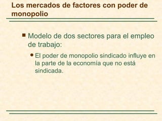  Modelo de dos sectores para el empleo
de trabajo:
El poder de monopolio sindicado influye en
la parte de la economía que no está
sindicada.
Los mercados de factores con poder de
monopolio
 