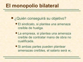  ¿Quién conseguirá su objetivo?
El sindicato, si plantea una amenaza
creíble de huelga.
La empresa, si plantea una amenaza
creíble de contratar mano de obra no
cualificada.
Si ambas partes pueden plantear
amenazas creíbles, el salario será wc.
El monopolio bilateral
 