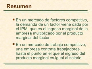 Resumen
 En un mercado de factores competitivo,
la demanda de un factor viene dada por
el IPM, que es el ingreso marginal de la
empresa multiplicado por el producto
marginal del factor.
 En un mercado de trabajo competitivo,
una empresa contrata trabajadores
hasta el punto en el que el ingreso del
producto marginal es igual al salario.
 
