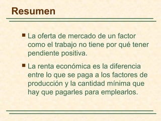  La oferta de mercado de un factor
como el trabajo no tiene por qué tener
pendiente positiva.
 La renta económica es la diferencia
entre lo que se paga a los factores de
producción y la cantidad mínima que
hay que pagarles para emplearlos.
Resumen
 