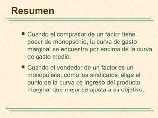  Cuando el comprador de un factor tiene
poder de monopsonio, la curva de gasto
marginal se encuentra por encima de la curva
de gasto medio.
 Cuando el vendedor de un factor es un
monopolista, como los sindicatos, elige el
punto de la curva de ingreso del producto
marginal que mejor se ajusta a su objetivo.
Resumen
 
