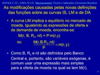 A curva LM implica o equilíbrio no mercado de moeda. Igualando as expressões de oferta e de demanda de moeda, encontra-se: M(r, B, R 3 , rd) = P  m(r,y)  ou Como B, R 3  e rd são definidos pelo Banco Central e, portanto, são variáveis exógenas, é comum usar uma expressão mais simples para a oferta de moeda na qual se tem M(r). As modificações causadas pelas novas definições das funções sobre as curvas IS, LM e de DA  