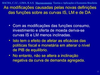 As modificações causadas pelas novas definições das funções sobre as curvas IS, LM e de DA  Com as modificações das funções consumo, investimento e oferta de moeda deriva-se curvas IS e LM menos inclinadas. Isto tem o efeito de afetar as eficácias das políticas fiscal e monetária em alterar o nível de PIB de equilíbrio.  No entanto, não se altera a inclinação negativa da curva de demanda agregada.  