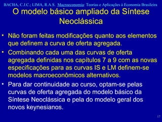 O modelo básico ampliado da Síntese Neoclássica Não foram feitas modificações quanto aos elementos que definem a curva de oferta agregada.  Combinando cada uma das curvas de oferta agregada definidas nos capítulos 7 a 9 com as novas especificações para as curvas IS e LM definem-se modelos macroeconômicos alternativos. Para dar continuidade ao curso, optam-se pelas curvas de oferta agregada do modelo básico da Síntese Neoclássica e pela do modelo geral dos novos keynesianos.  