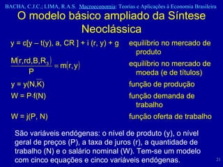 O modelo básico ampliado da Síntese Neoclássica y = c[y – t(y), a, CR ] + i (r, y) + g  equilíbrio no mercado de  produto equilíbrio no mercado de  moeda (e de títulos) y = y(N,K)  função de produção W = P  f(N)  função demanda de  trabalho W = j(P, N)  função oferta de trabalho São variáveis endógenas: o nível de produto (y), o nível geral de preços (P), a taxa de juros (r), a quantidade de trabalho (N) e o salário nominal (W). Tem-se um modelo com cinco equações e cinco variáveis endógenas.  