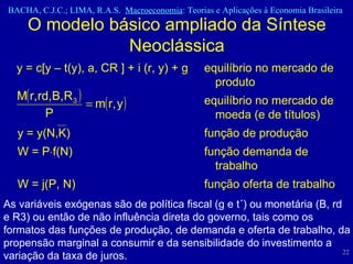 O modelo básico ampliado da Síntese Neoclássica y = c[y – t(y), a, CR ] + i (r, y) + g  equilíbrio no mercado de  produto equilíbrio no mercado de  moeda (e de títulos) y = y(N,K)  função de produção W = P  f(N)  função demanda de  trabalho W = j(P, N)  função oferta de trabalho As variáveis exógenas são de política fiscal (g e t´) ou monetária (B, rd e R3) ou então de não influência direta do governo, tais como os formatos das funções de produção, de demanda e oferta de trabalho, da propensão marginal a consumir e da sensibilidade do investimento a variação da taxa de juros. 