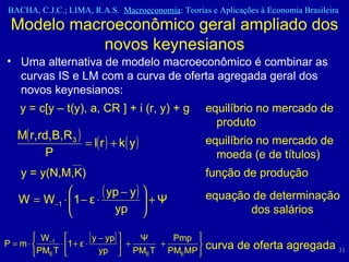 Modelo macroeconômico geral ampliado dos novos keynesianos Uma alternativa de modelo macroeconômico é combinar as curvas IS e LM com a curva de oferta agregada geral dos novos keynesianos: y = c[y – t(y), a, CR ] + i (r, y) + g  equilíbrio no mercado de  produto equilíbrio no mercado de  moeda (e de títulos) y = y(N,M,K)  função de produção equação de determinação  dos salários curva de oferta agregada 