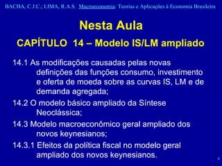 Nesta Aula CAPÍTULO  14 – Modelo IS/LM ampliado 14.1 As modificações causadas pelas novas definições das funções consumo, investimento e oferta de moeda sobre as curvas IS, LM e de demanda agregada;  14.2 O modelo básico ampliado da Síntese Neoclássica; 14.3 Modelo macroeconômico geral ampliado dos novos keynesianos; 14.3.1 Efeitos da política fiscal no modelo geral ampliado dos novos keynesianos.  