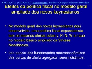 Efeitos da política fiscal no modelo geral ampliado dos novos keynesianos  No modelo geral dos novos keynesianos aqui desenvolvido, uma política fiscal expansionista tem os mesmos efeitos sobre y, P, N, W e r que no modelo básico ampliado da Síntese Neoclássica.  Isto apesar dos fundamentos macroeconômicos das curvas de oferta agregada  serem distintos. 
