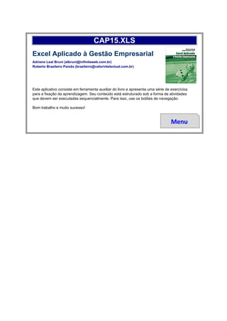 CAP15.XLS
Excel Aplicado à Gestão Empresarial
Adriano Leal Bruni (albruni@infinitaweb.com.br)
Roberto Brazileiro Paixão (brazileiro@valorintelectual.com.br)




Este aplicativo consiste em ferramenta auxiliar do livro e apresenta uma série de exercícios
para a fixação da aprendizagem. Seu conteúdo está estruturado sob a forma de atividades
que devem ser executadas sequencialmente. Para isso, use os botões de navegação.

Bom trabalho e muito sucesso!


                                                                                  Menu
 