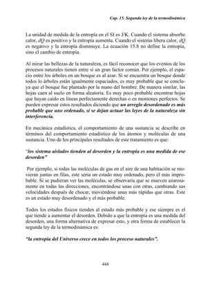 Cap. 15. Segunda ley de la termodinámica


La unidad de medida de la entropía en el SI es J/K. Cuando el sistema absorbe
calor, dQ es positivo y la entropía aumenta. Cuando el sistema libera calor, dQ
es negativo y la entropía disminuye. La ecuación 15.8 no define la entropía,
sino el cambio de entropía.

Al mirar las bellezas de la naturaleza, es fácil reconocer que los eventos de los
procesos naturales tienen entre sí un gran factor común. Por ejemplo, el espa-
cio entre los árboles en un bosque es al azar. Si se encuentra un bosque donde
todos lo árboles están igualmente espaciados, es muy probable que se conclu-
ya que el bosque fue plantado por la mano del hombre. De manera similar, las
hojas caen al suelo en forma aleatoria. Es muy poco probable encontrar hojas
que hayan caído en líneas perfectamente derechas o en montones perfectos. Se
pueden expresar estos resultados diciendo que un arreglo desordenado es más
probable que uno ordenado, si se dejan actuar las leyes de la naturaleza sin
interferencia.

En mecánica estadística, el comportamiento de una sustancia se describe en
términos del comportamiento estadístico de los átomos y moléculas de una
sustancia. Uno de los principales resultados de este tratamiento es que:

“los sistema aislados tienden al desorden y la entropía es una medida de ese
desorden”

 Por ejemplo, si todas las moléculas de gas en el aire de una habitación se mo-
vieran juntas en filas, este seria un estado muy ordenado, pero el más impro-
bable. Si se pudieran ver las moléculas, se observaría que se mueven azarosa-
mente en todas las direcciones, encontrándose unas con otras, cambiando sus
velocidades después de chocar, moviéndose unas más rápidas que otras. Este
es un estado muy desordenado y el más probable.

Todos los estados físicos tienden al estado más probable y ese siempre es el
que tiende a aumentar el desorden. Debido a que la entropía es una medida del
desorden, una forma alternativa de expresar esto, y otra forma de establecer la
segunda ley de la termodinámica es:

“la entropía del Universo crece en todos los proceso naturales”.



                                      444
 