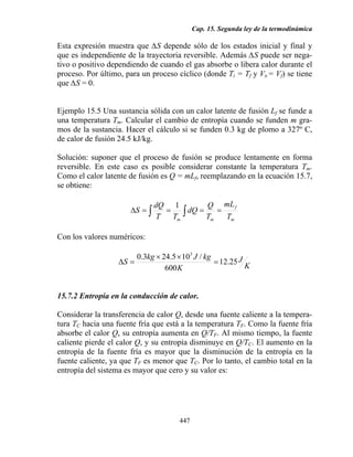 Cap. 15. Segunda ley de la termodinámica

Esta expresión muestra que ∆S depende sólo de los estados inicial y final y
que es independiente de la trayectoria reversible. Además ∆S puede ser nega-
tivo o positivo dependiendo de cuando el gas absorbe o libera calor durante el
proceso. Por último, para un proceso cíclico (donde Ti = Tf y Vi,= Vf) se tiene
que ∆S = 0.


Ejemplo 15.5 Una sustancia sólida con un calor latente de fusión Lf se funde a
una temperatura Tm. Calcular el cambio de entropía cuando se funden m gra-
mos de la sustancia. Hacer el cálculo si se funden 0.3 kg de plomo a 327º C,
de calor de fusión 24.5 kJ/kg.

Solución: suponer que el proceso de fusión se produce lentamente en forma
reversible. En este caso es posible considerar constante la temperatura Tm.
Como el calor latente de fusión es Q = mLf, reemplazando en la ecuación 15.7,
se obtiene:

                               dQ 1           Q mL f
                      ∆S = ∫
                                    Tm ∫
                                  =      dQ =    =
                                T             Tm   Tm

Con los valores numéricos:

                       0.3kg × 24.5 × 103 J / kg
                  ∆S =                           = 12.25 J
                                600 K                      K


15.7.2 Entropía en la conducción de calor.

Considerar la transferencia de calor Q, desde una fuente caliente a la tempera-
tura TC hacia una fuente fría que está a la temperatura TF. Como la fuente fría
absorbe el calor Q, su entropía aumenta en Q/TF. Al mismo tiempo, la fuente
caliente pierde el calor Q, y su entropía disminuye en Q/TC. El aumento en la
entropía de la fuente fría es mayor que la disminución de la entropía en la
fuente caliente, ya que TF es menor que TC. Por lo tanto, el cambio total en la
entropía del sistema es mayor que cero y su valor es:




                                     447
 
