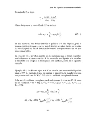 Cap. 15. Segunda ley de la termodinámica

Despejando Tf se tiene:

                                     m1c1T1 + m2 c2T2
                             Tf =
                                      m1c1 + m2 c2

Ahora, integrando la expresión de ∆S, se obtiene:


                                               Tf                 Tf
                            ∆S = m1c1 ln            + m2 c2 ln                  (15.13)
                                               T1                 T2


En esta ecuación, uno de los términos es positivo y el otro negativo, pero el
término positivo siempre es mayor que el término negativo, dando por resulta-
do un valor positivo de ∆S. Entonces la entropía siempre aumenta en los pro-
cesos irreversibles.

La ecuación 15.13 es válida cuando las dos sustancias que se ponen en contac-
to térmico entre sí, no se mezclan. Si las sustancias son líquidos y se mezclan,
el resultado sólo se aplica si los líquidos son idénticos, como en el siguiente
ejemplo.


Ejemplo 15.8. Un kilo de agua a 0º C se mezcla con una cantidad igual de
agua a 100º C. Después de que se alcanza el equilibrio, la mezcla tiene una
temperatura uniforme de 50º C. Calcular el cambio de entropía del sistema.

Solución: el cambio de entropía se puede calcular con la ecuación 15.13, usan-
do los valores m1 = m2 = 1kg, c1 = c2 = 4186 J/(kgK), T1 = 273K, T2 = 373K,
Tf =323K.

                                          Tf                 Tf
                          ∆S = m1c1 ln          + m2 c2 ln
                                          T1                 T2

                                          323                      323
           ∆S = 1kg × 4186 J         ln       + 1kg × 4186 J    ln
                               kgK        273                kgK 373



                                          451
 