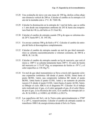 Cap. 15. Segunda ley de la termodinámica


15.28 Una avalancha de nieve con una masa de 100 kg, desliza colina abajo
      una distancia vertical de 200 m. Calcular el cambio en la entropía si el
      aire de la montaña está a -3º C. R: 7260 J/K.

15.29 Calcular la disminución en la entropía de 1 mol de helio, que se enfría
      a 1 atm desde una temperatura ambiente de 293 K hasta una tempera-
      tura final de 4 K (cP del helio es 21 J/mol K).

15.30 Calcular el cambio de entropía cuando 250 g de agua se calientan des-
      de 20º C hasta 80º C. R: 195 J/K.

15.31 Un envase contiene 500 g de hielo a 0º C. Calcular el cambio de entro-
      pía del hielo al descongelarse completamente.

15.32 Calcular el cambio de entropía cuando un mol de gas ideal monoató-
      mico se calienta cuasiestáticamente a volumen constante, de 300 K a
      400 K. R: 3.6 J/K.

15.33 Calcular el cambio de entropía cuando un kg de mercurio, que está al
      inicio a -100º C se calienta lentamente hasta 100º C. El calor de fusión
      del mercurio es 1.17x104 J/kg, su temperatura de fusión es -39º C y el
      calor específico es 138 J/kg ºC.

15.34 Un mol de gas ideal monoatómico se lleva a través del siguiente ciclo:
      una expansión isotérmica AB desde el punto A(10lt, 5atm) hasta el
      punto B(50lt, 1atm), una compresión isobárica BC desde el punto
      B(50lt, 1atm) hasta el punto C(10lt, 1atm) y un aumento de presión
      isocoro CA desde el punto C(10lt, 1atm) hasta el punto A(10lt, 5atm).
      a) Dibujar el ciclo ABCA en el diagrama PV. Calcular: b) el trabajo
      neto realizado por el gas, c) el calor agregado al gas, d) el calor libera-
      do por el gas, e) la eficiencia del ciclo, f) el cambio de entropía del ci-
      clo. R: b) 4100 J, c) 14200 J, d) 10100 J, e) 28.8 %.

15.35 Las superficies del Sol y de la Tierra están aproximadamente a 5700º
      C y 20º C, respectivamente. Calcular el cambio de entropía cuando se
      transfieren 1000 J de energía térmica desde el Sol a la Tierra.



                                      457
 