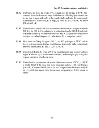 Cap. 15. Segunda ley de la termodinámica

15.42 Un bloque de hielo de 6 kg a 0º C se deja caer en un lago a 27º C. Jus-
      tamente después de que se haya fundido todo el hielo y justamente an-
      tes de que el agua del hielo se haya calentado, calcular la variación de
      la entropía de: a) el hielo, b) el lago, c) total. R: a) 7340 J/K, b) -6680
      J/K, c) 660 J/K.

15.43 Una máquina térmica cíclica opera entre dos fuentes a temperaturas de
      300 K y de 500 K. En cada ciclo, la máquina absorbe 700 J de calor de
      la fuente caliente y realiza un trabajo de 160 J. Calcular la variación de
      entropía en cada ciclo para: a) cada fuente, b) la máquina, c) total.

15.44 Si se mezclan 200 g de agua a 20º C con 300 g de agua a 75º C, calcu-
      lar: a) la temperatura final de equilibrio de la mezcla, b) la variación de
      entropía del sistema. R: a) 53º C, b) 7.34 J/K.

15.45 Un cubo de hielo de 18 gr a 0º C se calienta hasta que se convierte en
      vapor. Calcular: a) el aumento de entropía, b) la energía que se requie-
      re para vaporizar el cubo de hielo.

15.46 Una máquina opera en un ciclo entre las temperaturas 100º C y 180º C
      y emite 20000 J de calor por ciclo mientras realiza 1500 J de trabajo
      por ciclo. Compare la eficiencia de esta máquina con la de una máqui-
      na reversible que opera entre las mismas temperaturas. R: 0.4 veces su
      valor.




                                      459
 