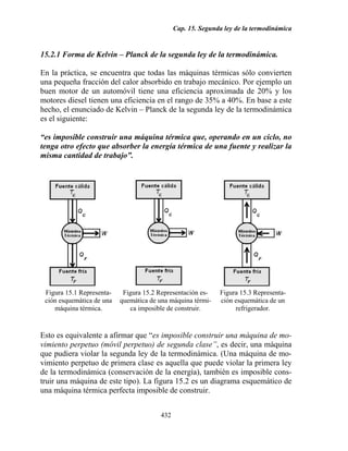Cap. 15. Segunda ley de la termodinámica


15.2.1 Forma de Kelvin – Planck de la segunda ley de la termodinámica.

En la práctica, se encuentra que todas las máquinas térmicas sólo convierten
una pequeña fracción del calor absorbido en trabajo mecánico. Por ejemplo un
buen motor de un automóvil tiene una eficiencia aproximada de 20% y los
motores diesel tienen una eficiencia en el rango de 35% a 40%. En base a este
hecho, el enunciado de Kelvin – Planck de la segunda ley de la termodinámica
es el siguiente:

“es imposible construir una máquina térmica que, operando en un ciclo, no
tenga otro efecto que absorber la energía térmica de una fuente y realizar la
misma cantidad de trabajo”.




 Figura 15.1 Representa-    Figura 15.2 Representación es-   Figura 15.3 Representa-
 ción esquemática de una   quemática de una máquina térmi-   ción esquemática de un
    máquina térmica.          ca imposible de construir.          refrigerador.


Esto es equivalente a afirmar que “es imposible construir una máquina de mo-
vimiento perpetuo (móvil perpetuo) de segunda clase”, es decir, una máquina
que pudiera violar la segunda ley de la termodinámica. (Una máquina de mo-
vimiento perpetuo de primera clase es aquella que puede violar la primera ley
de la termodinámica (conservación de la energía), también es imposible cons-
truir una máquina de este tipo). La figura 15.2 es un diagrama esquemático de
una máquina térmica perfecta imposible de construir.


                                        432
 