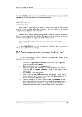 CAPÍTULO 15: DISEÑO MULTIMEDIA




Para ello, el CD-ROM debe tener en su directorio raíz un fichero de texto con el nombre
Autorun.inf que contenga al menos la siguiente información:

[autorun]
OPEN=proyector.exe
ICON=cdicon.ico

      donde proyector.exe puede ser un proyector Flash que arranque en modo pantalla
completa. La línea de código cdicon.ico es opcional y sirve para vincular un icono gráfico
a la representación del disco en el explorador.

       Para que el CD arranque al insertarlo debe estar activado en el sistema Windows del
cliente el modo autoarranque de CDROM. Éste puede estar desactivado. Se activa o
desactiva mediante edición del Registro de Windows en la entrada:

      HKEY_LOCAL_MACHINESSystemCurrentControlsetServices
      CdRomAutorun

    La clave REG_DWORD con valor 0 desactivará el autoarranque mientras que si
toma el valor 1, activará el autoarranque.


15.6 Crear un proyector exe a partir de un swf

        En esta sección vamos a estudiar cómo crear un proyector EXE a partir de una
animación Flash en formato SWF.

        1.     Utilizando el Explorador de Windows sitúate en la carpeta ejemplos
               dentro del directorio Curso Flash.
        2.     Doble clic para abrir el archivo atapuerca.swf.
        3.     Arranca el reproductor autónomo de Flash mostrando esta película.
               Selecciona Ver > Pantalla completa y luego la tecla <Esc> para
               experimentar.
        4.     Elige Archivo > Crear proyector .
        5.     En el cuadro de diálogo Guardar como selecciona la carpeta donde
               deseas guardarlo y el nombre. Por ejemplo: Mis Documentos y el
               nombre por defecto: atapuerca.exe
        6.     Cierra el reproductor de Flash y sitúate en Mis Documentos. Al abrir
               este archivo EXE arranca el reproductor mostrando la película como si se
               tratase del SWF. Sin embargo el archivo EXE puedes distribuirlo a
               terceros sin necesidad de que tengan instalado Flash en su ordenador.




Diseño Flash de recursos web y multimedia para la enseñanza                           169
 