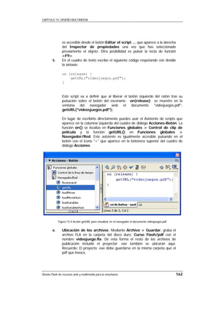 CAPÍTULO 15: DISEÑO MULTIMEDIA




                es accesible desde el botón Editar el script ... que aparece a la derecha
                del Inspector de propiedades una vez que has seleccionado
                previamente el objeto. Otra posibilidad es pulsar la tecla de función
                <F9>.
        5.      En el cuadro de texto escribe el siguiente código respetando con detalle
                la sintaxis:

                on (release) {
                    getURL("videojuegos.pdf");
                }


                Este script va a definir que al liberar el botón izquierdo del ratón tras su
                pulsación sobre el botón del escenario: on(release) se muestre en la
                ventana del navegador web el documento "videojuegos.pdf":
                getURL("videosjuegos.pdf");

                En lugar de escribirlo directamente puedes usar el Asistente de scripts que
                aparece en la columna izquierda del cuadro de diálogo Acciones-Botón. La
                función on() se localiza en Funciones globales > Control de clip de
                película y la función getURL() en Funciones globales >
                Navegador/Red. Este asistente es igualmente accesible pulsando en el
                botón con el icono "+" que aparece en la botonera superior del cuadro de
                diálogo Acciones.




             Figura 15.4 Acción getURL para visualizar en el navegador el documento videojuegos.pdf

        6.      Ubicación de los archivos: Mediante Archivo > Guardar, graba el
                archivo FLA en la carpeta del disco duro: Curso Flash/pdf con el
                nombre videojuego.fla. De esta forma el resto de los archivos de
                publicación incluido el proyector .exe también se ubicarán aquí.
                Recuerda: El proyecto .exe debe guardarse en la misma carpeta que el
                pdf que invoca.




Diseño Flash de recursos web y multimedia para la enseñanza                                           162
 