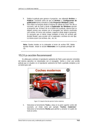 CAPÍTULO 15: DISEÑO MULTIMEDIA




        7.     Publica la película para generar el proyector .exe utilizando Archivo >
               Publicar. Cerciórate antes de que en Archivo > Configuración de
               publicación hemos activado la casilla Proyector Windows (.exe).
        8.     Este enlace no funciona desde el entorno de edición de Flash. Por ello es
               necesario, salir de Flash y desde el Explorador de Windows ejecutar
               el proyector exe. Al hacer clic en el botón de la película, observa que se
               dispara encima una ventana con el navegador por defecto mostrando
               este archivo. Al cerrar esta ventana, reaparece desde abajo el proyector.
               Es necesario que el cliente tenga instalado el lector de archivos pdf,
               Acrobat Reader, para acceder con el explorador a archivos de este tipo.
               Lo mismo ocurre con archivos .doc, .xls, etc.


        Nota: Puedes instalar en tu ordenador el lector de archivo PDF, Adobe
        Acrobat Reader, desde la sección Materiales en la portada principal del
        CD.



15.3 La acción fscommand
      Se utiliza para controlar el reproductor autónomo de Flash y para ejecutar comandos
del sistema operativo no relacionados con el navegador. Vamos a crear una sencilla
película que se visualice en el reproductor autónomo de Flash a pantalla completa y con
un botón para salir.




                            Figura 15.5 Aspecto final del ejercicio Coches modernos

        1.     Selecciona la herramienta Texto y sitúa en la parte superior centro del
               escenario, un rótulo como por ejemplo “Coches modernos”.
               Selecciona la herramienta Flecha para pinchar y arrastrar el cuadro de
               texto al centro.




Diseño Flash de recursos web y multimedia para la enseñanza                             163
 