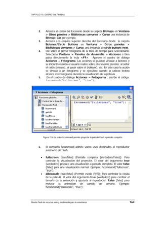 CAPÍTULO 15: DISEÑO MULTIMEDIA




        2.      Arrastra al centro del Escenario desde la carpeta Bitmaps en Ventana
                > Otros paneles > Bibliotecas comunes > Curso una instancia de
                Bitmap: Car por ejemplo.
        3.      Arrastra a la esquina superior derecha del Escenario desde la carpeta
                Botones/Circle Buttons en Ventana > Otros paneles >
                Bibliotecas comunes > Curso, una instancia de circle button: next.
        4.      Clic sobre el primer fotograma de la línea de tiempo para seleccionarlo.
                Selecciona Ventana > Paneles de desarrollo > Acciones o bien
                pulsa directamente la tecla <F9>. Aparece el cuadro de diálogo
                Acciones – Fotograma. Las acciones se pueden vincular a botones y
                se iniciarán cuando el usuario realice sobre él el evento previsto: al soltar
                el ratón (release), al pasar sobre él (rollover), etc. En este caso la acción
                se vincula a un fotograma y se ejecutará cuando la cabeza lectora
                alcance este fotograma durante la visualización de la película.
        5.       En el cuadro de diálogo Acciones – Fotograma , escribe el código:
                fscommand("fullscreen", "true");




              Figura 15.6 La orden fscommand permite proyectar la película Flash a pantalla completa



        6.      El comando fscommand admite varios usos destinados al reproductor
                autónomo de Flash:

          •     fullscreen [true/false] (Pantalla completa [Verdadero/Falso]): Para
                controlar la visualización del proyector. El valor del argumento true
                (verdadero) produce una visualización a pantalla completa. El valor false
                (falso) para una visualización normal. Ejemplo: fscommand("fullscreen",
                "true");
          •     allowscale [true/false] (Permitir escala [V/F]): Para controlar la escala
                de la película. El valor del argumento true (verdadero) para cambiar el
                tamaño de la animación y ajustarla al reproductor. False (falso) para
                mostrar la animación sin cambio de tamaño. Ejemplo:
                fscommand("allowscale", "true");




Diseño Flash de recursos web y multimedia para la enseñanza                                            164
 