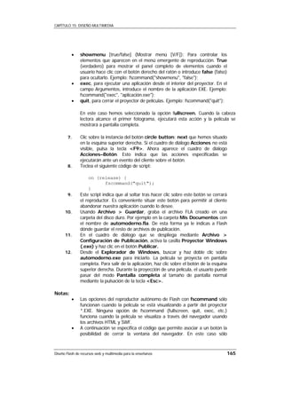 CAPÍTULO 15: DISEÑO MULTIMEDIA




          •    showmenu [true/false] (Mostrar menú [V/F]): Para controlar los
               elementos que aparecen en el menú emergente de reproducción. True
               (verdadero) para mostrar el panel completo de elementos cuando el
               usuario hace clic con el botón derecho del ratón o introduce false (falso)
               para ocultarlo. Ejemplo: fscommand("showmenu", "false");
          •    exec, para ejecutar una aplicación desde el interior del proyector. En el
               campo Argumentos, introduce el nombre de la aplicación EXE. Ejemplo:
               fscommand("exec", "aplicación.exe");
          •    quit, para cerrar el proyector de películas. Ejemplo: fscommand("quit");

               En este caso hemos seleccionado la opción fullscreen. Cuando la cabeza
               lectora alcance el primer fotograma, ejecutará esta acción y la película se
               mostrará a pantalla completa.

        7.     Clic sobre la instancia del botón circle button: next que hemos situado
               en la esquina superior derecha. Si el cuadro de diálogo Acciones no está
               visible, pulsa la tecla <F9>. Ahora aparece el cuadro de diálogo
               Acciones–Botón. Esto indica que las acciones especificadas se
               ejecutarán ante un evento del cliente sobre el botón.
        8.     Teclea el siguiente código de script:

                    on (release) {
                             fscommand("quit");
                    }
        9.     Este script indica que al soltar tras hacer clic sobre este botón se cerrará
               el reproductor. Es conveniente situar este botón para permitir al cliente
               abandonar nuestra aplicación cuando lo desee.
      10.      Usando Archivo > Guardar, graba el archivo FLA creado en una
               carpeta del disco duro. Por ejemplo en la carpeta Mis Documentos con
               el nombre de automoderno.fla. De esta forma ya le indicas a Flash
               dónde guardar el resto de archivos de publicación.
      11.      En el cuadro de diálogo que se despliega mediante Archivo >
               Configuración de Publicación, activa la casilla Proyector Windows
               (.exe) y haz clic en el botón Publicar.
      12.      Desde el Explorador de Windows, buscar y haz doble clic sobre
               automoderno.exe para iniciarlo. La película se proyecta en pantalla
               completa. Para salir de la aplicación, haz clic sobre el botón de la esquina
               superior derecha. Durante la proyección de una película, el usuario puede
               pasar del modo Pantalla completa al tamaño de pantalla normal
               mediante la pulsación de la tecla <Esc>.

Notas:
          •    Las opciones del reproductor autónomo de Flash con fscommand sólo
               funcionan cuando la película se está visualizando a partir del proyector
               *.EXE. Ninguna opción de fscommand (fullscreen, quit, exec, etc.)
               funciona cuando la película se visualiza a través del navegador usando
               los archivos HTML y SWF.
          •    A continuación se especifica el código que permite asociar a un botón la
               posibilidad de cerrar la ventana del navegador. En este caso sólo



Diseño Flash de recursos web y multimedia para la enseñanza                               165
 