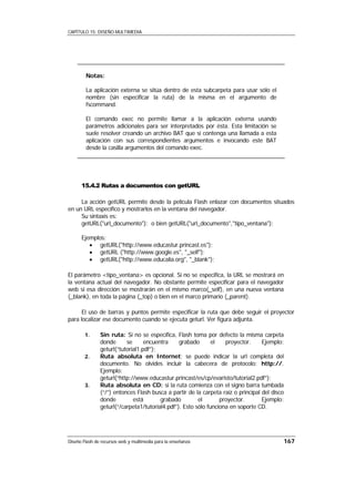 CAPÍTULO 15: DISEÑO MULTIMEDIA




        Notas:

        La aplicación externa se sitúa dentro de esta subcarpeta para usar sólo el
        nombre (sin especificar la ruta) de la misma en el argumento de
        fscommand.

        El comando exec no permite llamar a la aplicación externa usando
        parámetros adicionales para ser interpretados por ésta. Esta limitación se
        suele resolver creando un archivo BAT que sí contenga una llamada a esta
        aplicación con sus correspondientes argumentos e invocando este BAT
        desde la casilla argumentos del comando exec.




      15.4.2 Rutas a documentos con getURL

     La acción getURL permite desde la película Flash enlazar con documentos situados
en un URL específico y mostrarlos en la ventana del navegador.
     Su sintaxis es:
     getURL("url_documento"); o bien getURL("url_documento","tipo_ventana");

      Ejemplos:
         • getURL("http://www.educastur.princast.es");
         • getURL ("http://www.google.es", "_self");
         • getURL("http://www.educalia.org", "_blank");

El parámetro <tipo_ventana> es opcional. Si no se especifica, la URL se mostrará en
la ventana actual del navegador. No obstante permite especificar para el navegador
web si esa dirección se mostrarán en el mismo marco(_self), en una nueva ventana
(_blank), en toda la página (_top) o bien en el marco primario (_parent).

      El uso de barras y puntos permite especificar la ruta que debe seguir el proyector
para localizar ese documento cuando se ejecuta geturl. Ver figura adjunta.

        1.     Sin ruta: Si no se especifica, Flash toma por defecto la misma carpeta
               donde      se      encuentra     grabado       el   proyector.     Ejemplo:
               geturl(“tutorial1.pdf”);
        2.     Ruta absoluta en Internet: se puede indicar la url completa del
               documento. No olvides incluir la cabecera de protocolo: http://.
               Ejemplo:
               geturl(“http://www.educastur.princast/es/cp/evaristo/tutorial2.pdf”);
        3.     Ruta absoluta en CD: si la ruta comienza con el signo barra tumbada
               (“/”) entonces Flash busca a partir de la carpeta raíz o principal del disco
               donde         está       grabado         el       proyector.       Ejemplo:
               geturl(“/carpeta1/tutorial4.pdf”). Esto sólo funciona en soporte CD.




Diseño Flash de recursos web y multimedia para la enseñanza                               167
 