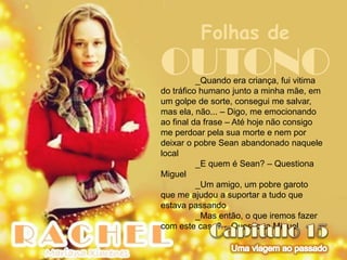 Folhas de
OUTONO    _Quando era criança, fui vitima
do tráfico humano junto a minha mãe, em
um golpe de sorte, consegui me salvar,
mas ela, não... – Digo, me emocionando
ao final da frase – Até hoje não consigo
me perdoar pela sua morte e nem por
deixar o pobre Sean abandonado naquele
local
          _E quem é Sean? – Questiona
Miguel
          _Um amigo, um pobre garoto
que me ajudou a suportar a tudo que
estava passando
          _Mas então, o que iremos fazer
com este caso? – Questiona Miguel
 