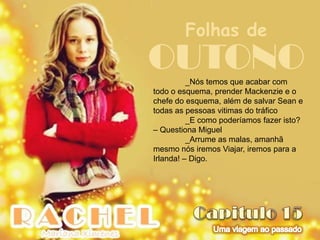 Folhas de
OUTONO    _Nós temos que acabar com
todo o esquema, prender Mackenzie e o
chefe do esquema, além de salvar Sean e
todas as pessoas vitimas do tráfico
          _E como poderíamos fazer isto?
– Questiona Miguel
          _Arrume as malas, amanhã
mesmo nós iremos Viajar, iremos para a
Irlanda! – Digo.
 